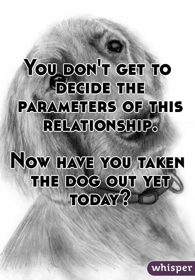 You don't get to decide the parameters of this relationship.

Now have you taken the dog out yet today?