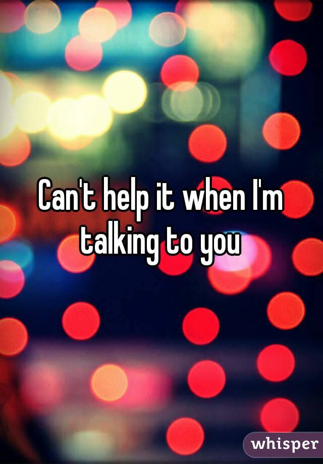 Can't help it when I'm talking to you 