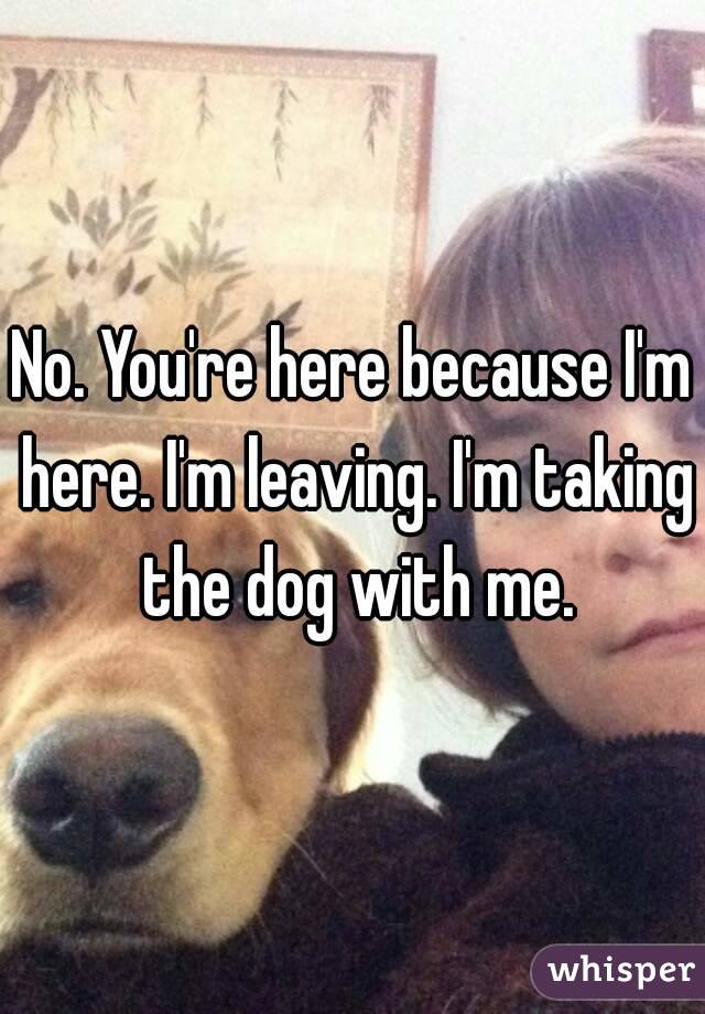 No. You're here because I'm here. I'm leaving. I'm taking the dog with me.