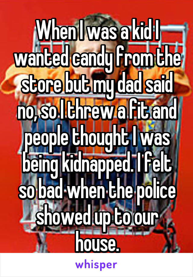 When I was a kid I wanted candy from the store but my dad said no, so I threw a fit and people thought I was being kidnapped. I felt so bad when the police showed up to our house.