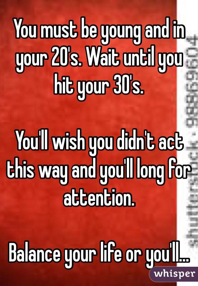 You must be young and in your 20's. Wait until you hit your 30's. 

You'll wish you didn't act this way and you'll long for attention. 

Balance your life or you'll...