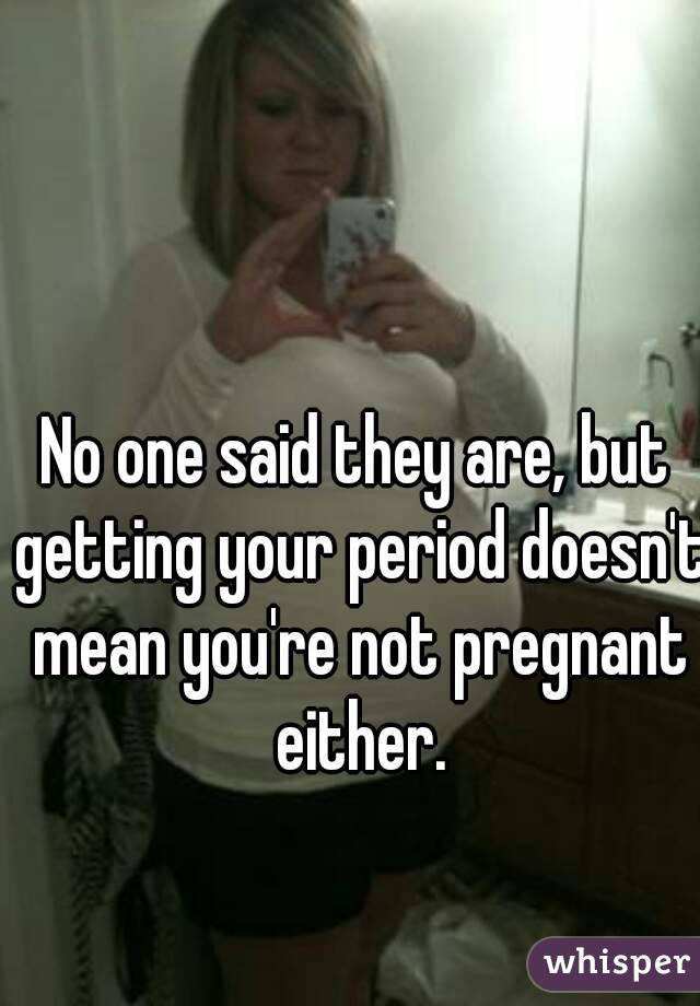 No one said they are, but getting your period doesn't mean you're not pregnant either.