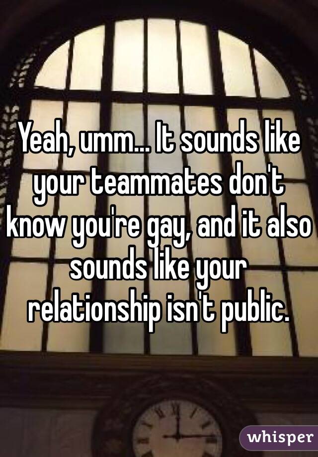 Yeah, umm... It sounds like your teammates don't know you're gay, and it also sounds like your relationship isn't public.