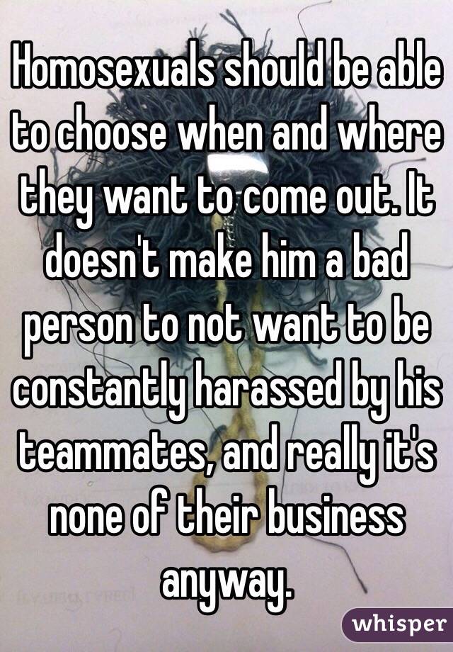 Homosexuals should be able to choose when and where they want to come out. It doesn't make him a bad person to not want to be constantly harassed by his teammates, and really it's none of their business anyway.