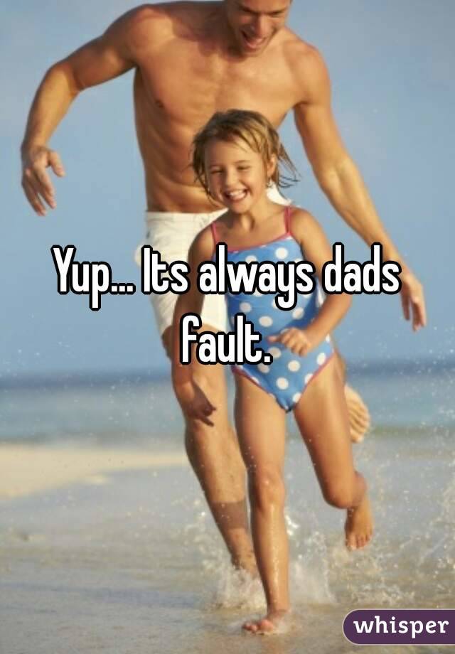 Yup... Its always dads fault. 