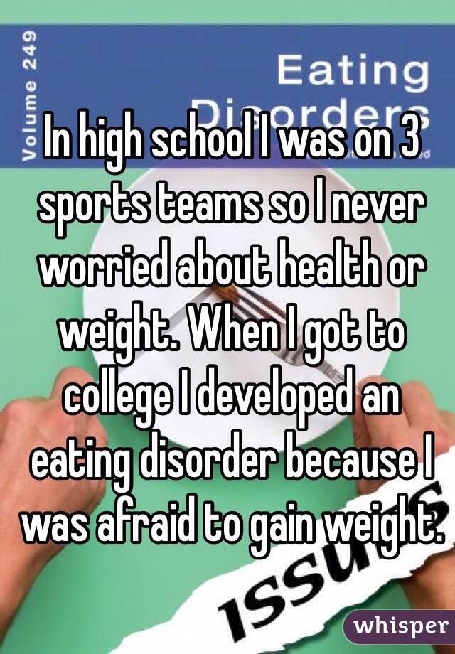 In high school I was on 3 sports teams so I never worried about health or weight. When I got to college I developed an eating disorder because I was afraid to gain weight. 