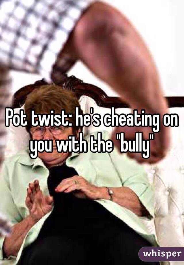 Pot twist: he's cheating on you with the "bully"