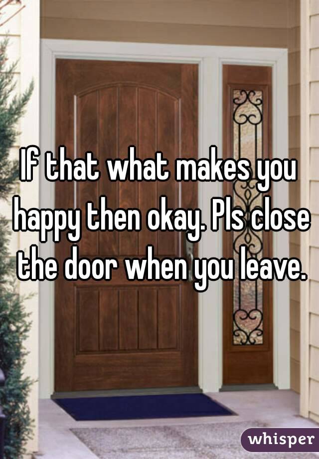 If that what makes you happy then okay. Pls close the door when you leave.