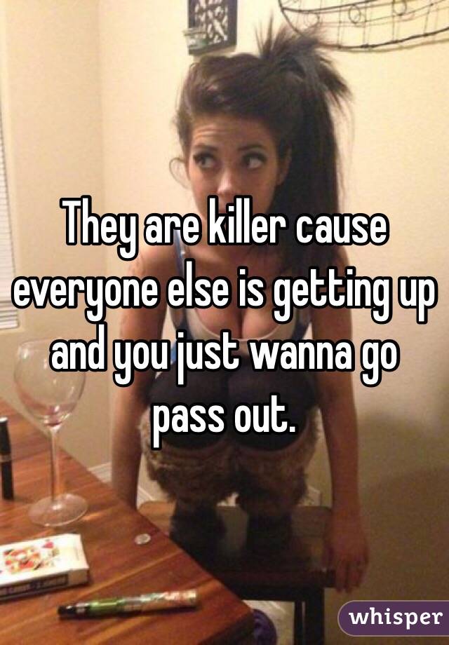 They are killer cause everyone else is getting up and you just wanna go pass out. 