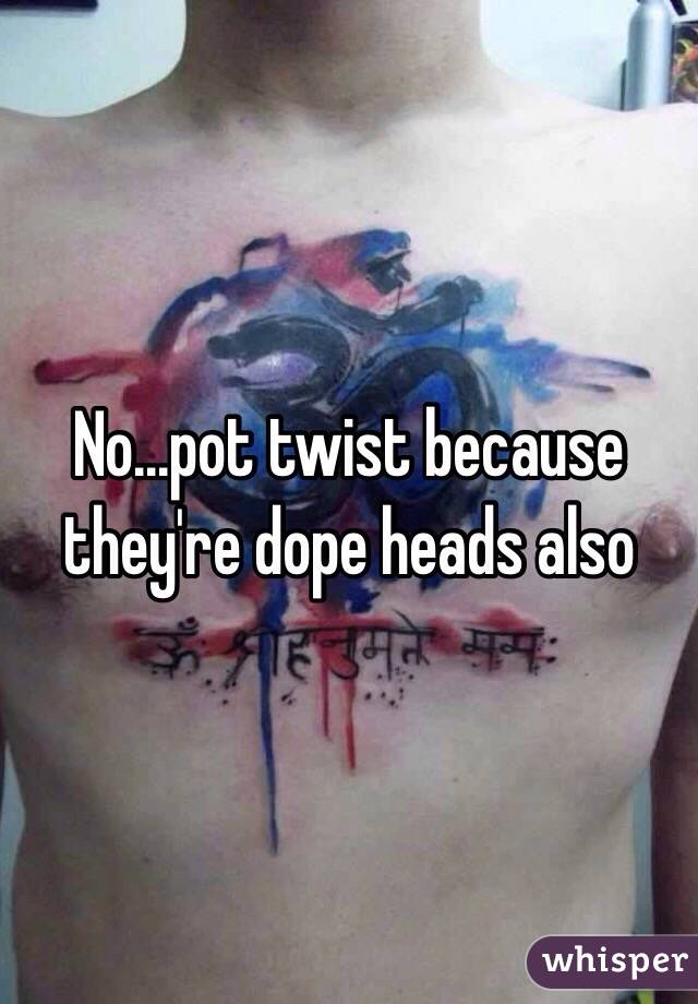 No...pot twist because they're dope heads also