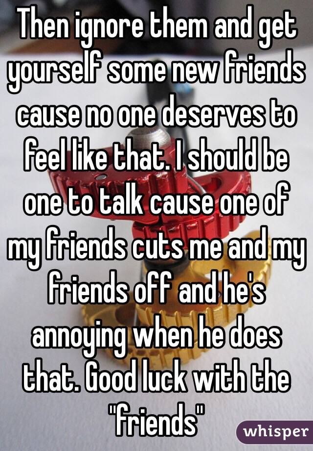 Then ignore them and get yourself some new friends cause no one deserves to feel like that. I should be one to talk cause one of my friends cuts me and my friends off and he's annoying when he does that. Good luck with the "friends" 