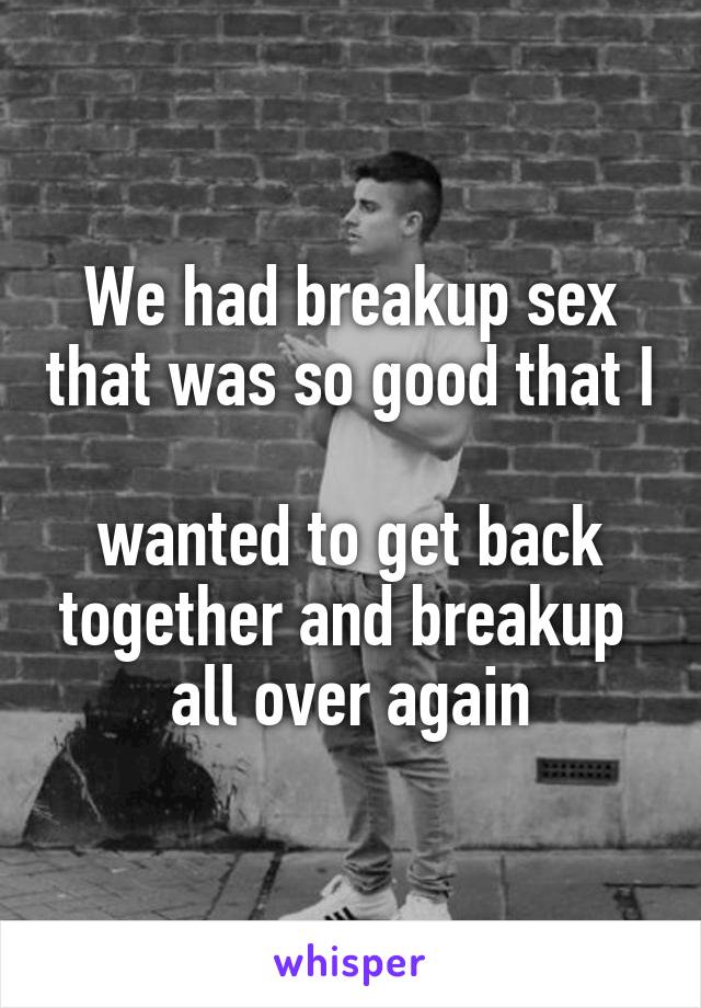 We had breakup sex that was so good that I 
wanted to get back together and breakup 
all over again