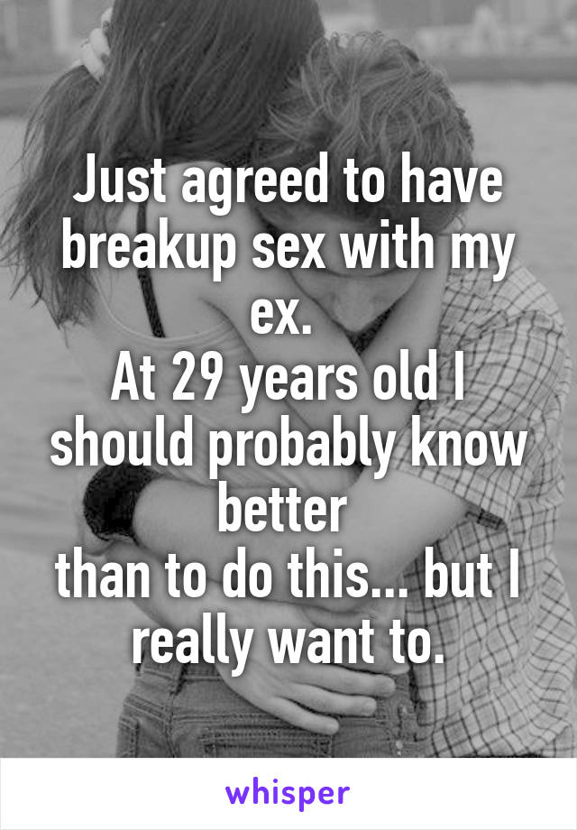 Just agreed to have breakup sex with my ex. 
At 29 years old I should probably know better 
than to do this... but I really want to.