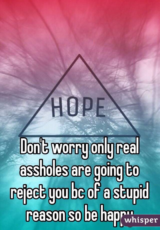 Don't worry only real assholes are going to reject you bc of a stupid reason so be happy 