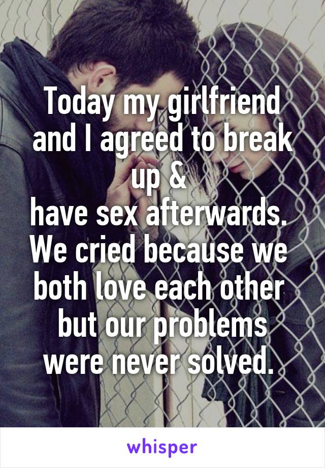 Today my girlfriend and I agreed to break up & 
have sex afterwards. 
We cried because we 
both love each other 
but our problems were never solved. 