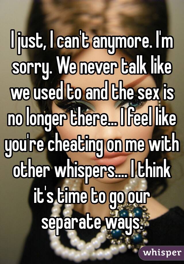 I just, I can't anymore. I'm sorry. We never talk like we used to and the sex is no longer there... I feel like you're cheating on me with other whispers.... I think it's time to go our separate ways. 