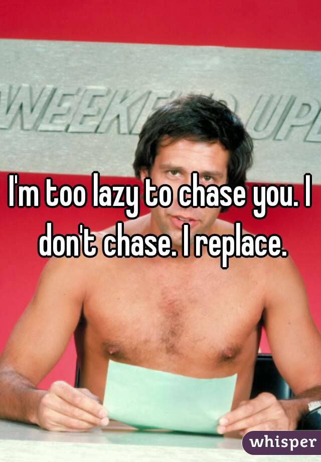 I'm too lazy to chase you. I don't chase. I replace.