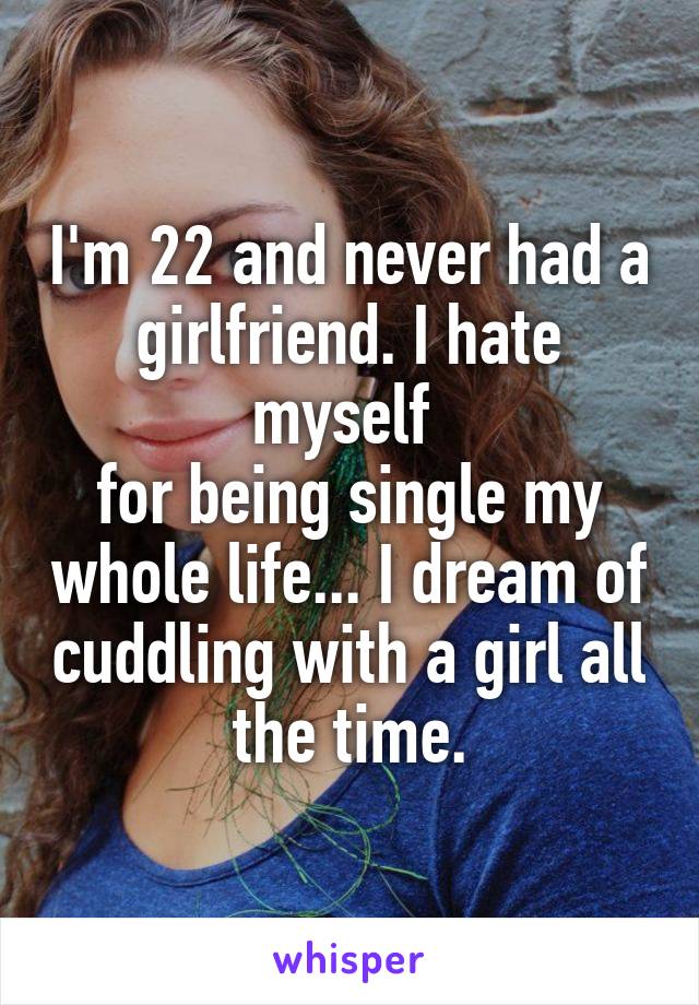 I'm 22 and never had a girlfriend. I hate myself 
for being single my whole life... I dream of cuddling with a girl all the time.