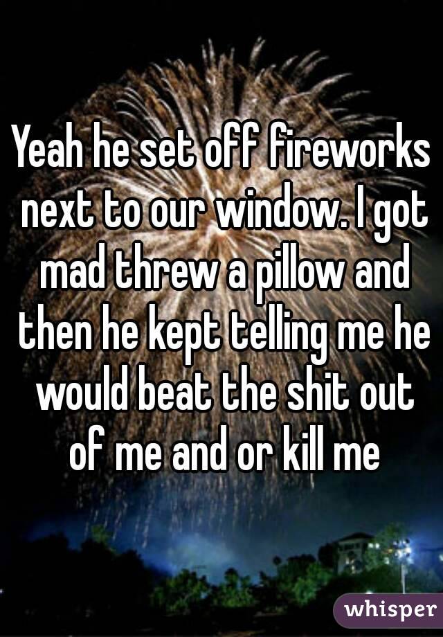 Yeah he set off fireworks next to our window. I got mad threw a pillow and then he kept telling me he would beat the shit out of me and or kill me