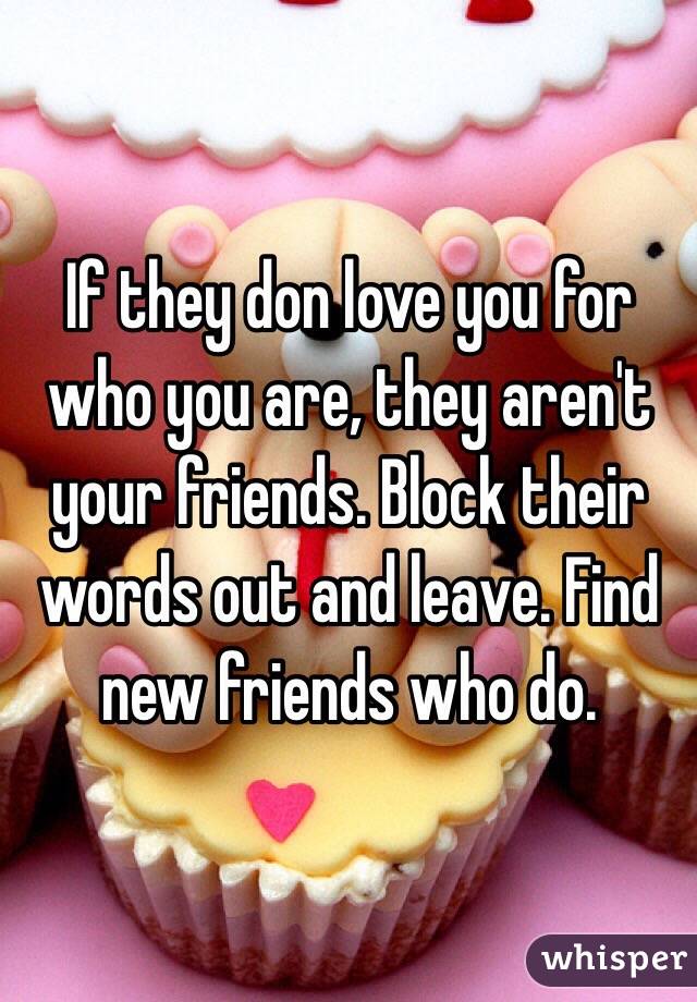 If they don love you for who you are, they aren't your friends. Block their words out and leave. Find new friends who do.