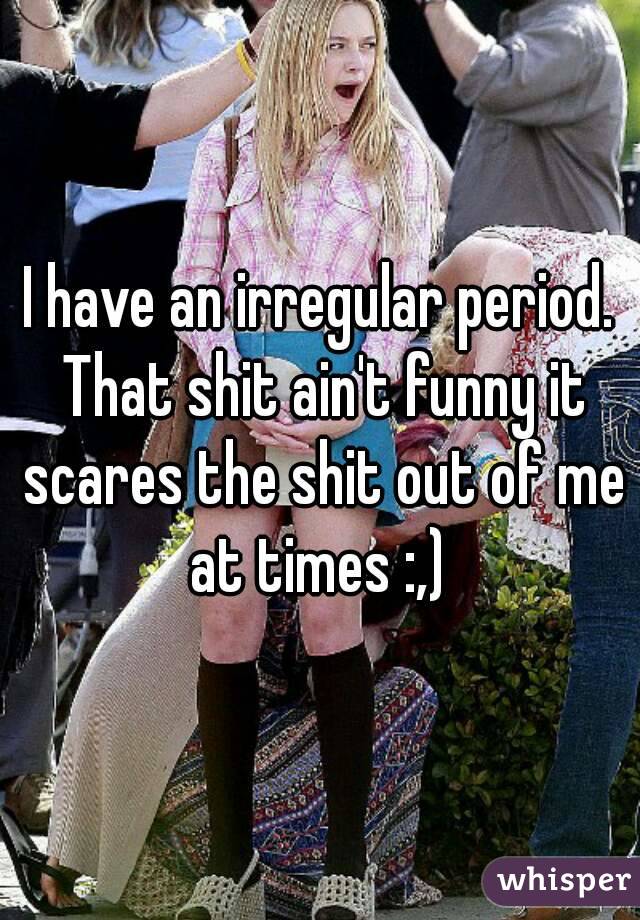 I have an irregular period. That shit ain't funny it scares the shit out of me at times :,) 