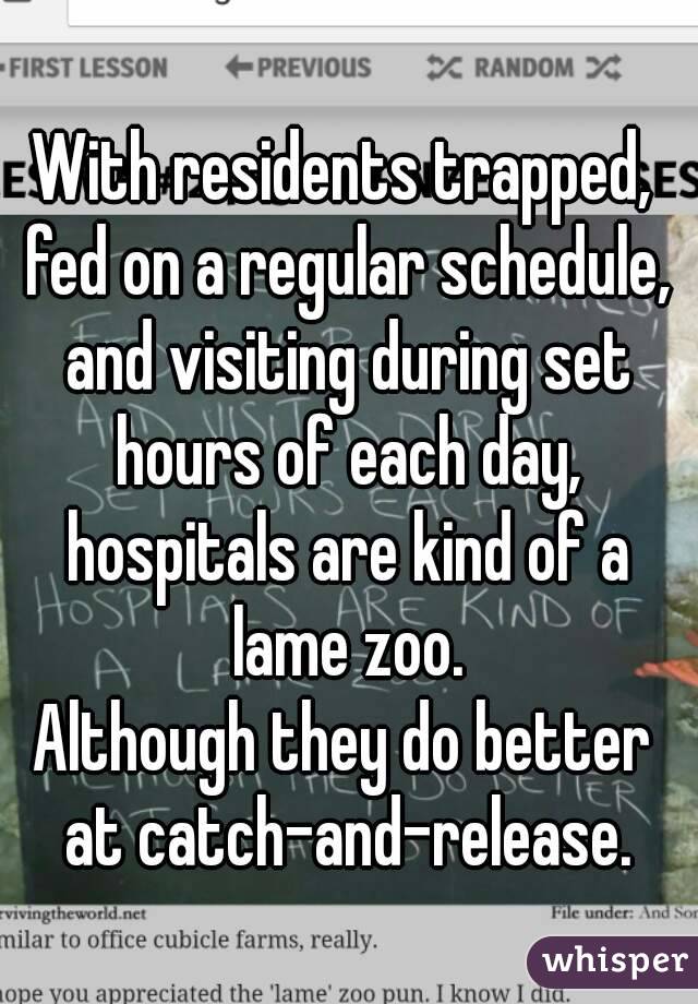 With residents trapped, fed on a regular schedule, and visiting during set hours of each day, hospitals are kind of a lame zoo.
Although they do better at catch-and-release.
