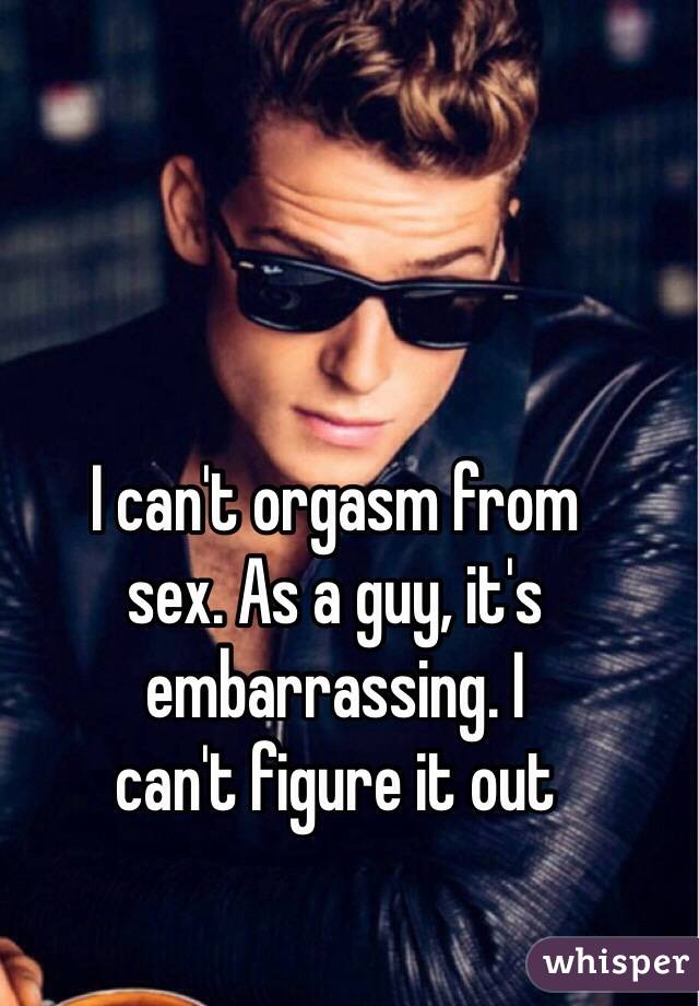 I can't orgasm from 
sex. As a guy, it's embarrassing. I 
can't figure it out 