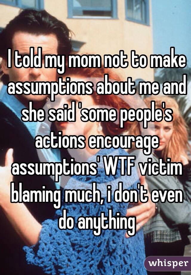 I told my mom not to make assumptions about me and she said 'some people's actions encourage assumptions' WTF victim blaming much, i don't even do anything  
