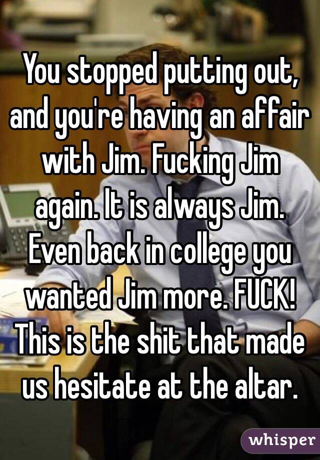 You stopped putting out, and you're having an affair with Jim. Fucking Jim again. It is always Jim. Even back in college you wanted Jim more. FUCK! This is the shit that made us hesitate at the altar.