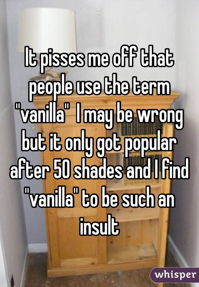 It pisses me off that people use the term "vanilla"  I may be wrong but it only got popular after 50 shades and I find "vanilla" to be such an insult 