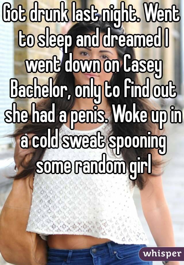 Got drunk last night. Went to sleep and dreamed I went down on Casey Bachelor, only to find out she had a penis. Woke up in a cold sweat spooning some random girl