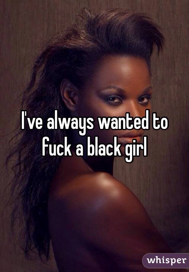 I've always wanted to fuck a black girl
