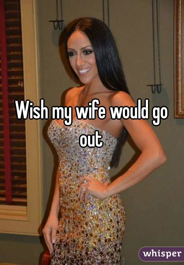 Wish my wife would go out 