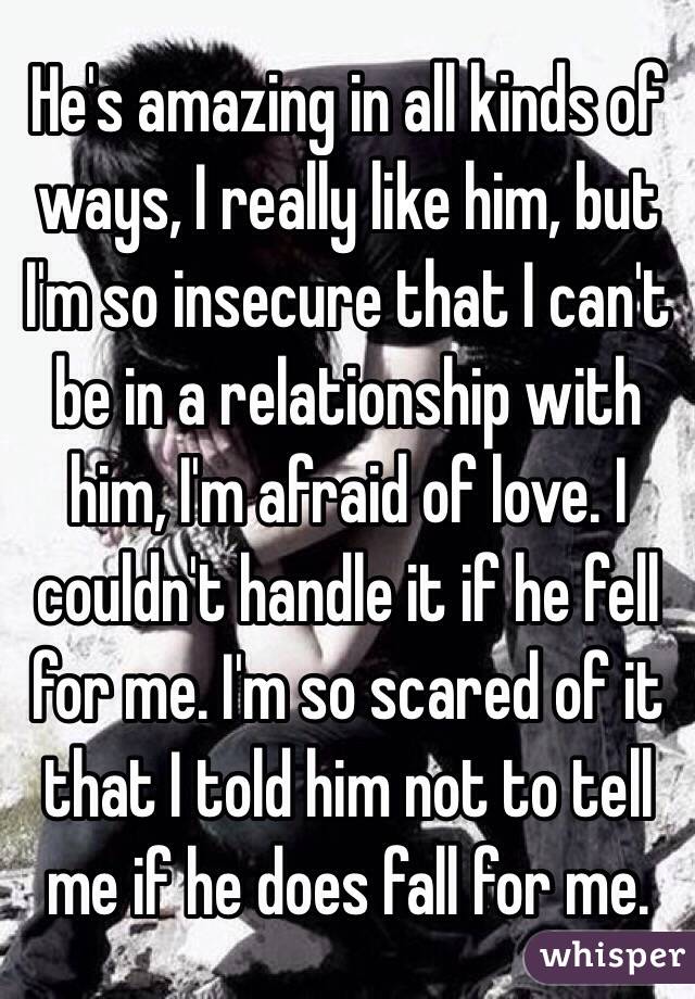 He's amazing in all kinds of ways, I really like him, but I'm so insecure that I can't be in a relationship with him, I'm afraid of love. I couldn't handle it if he fell for me. I'm so scared of it that I told him not to tell me if he does fall for me. 
