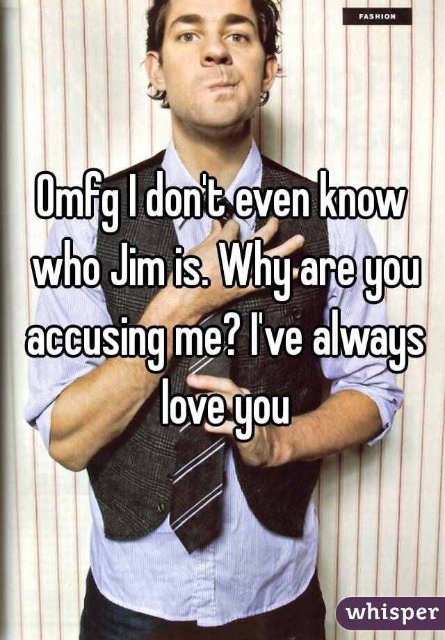 Omfg I don't even know who Jim is. Why are you accusing me? I've always love you