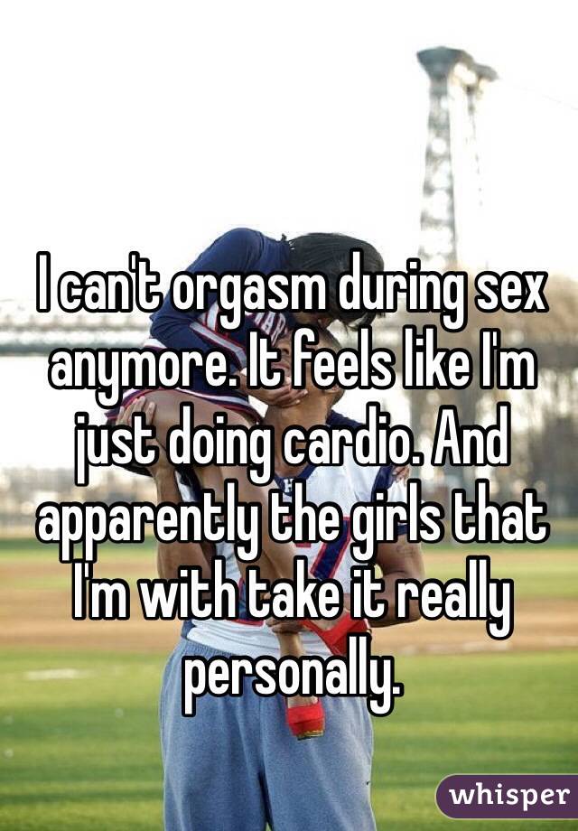 I can't orgasm during sex anymore. It feels like I'm just doing cardio. And apparently the girls that I'm with take it really personally.