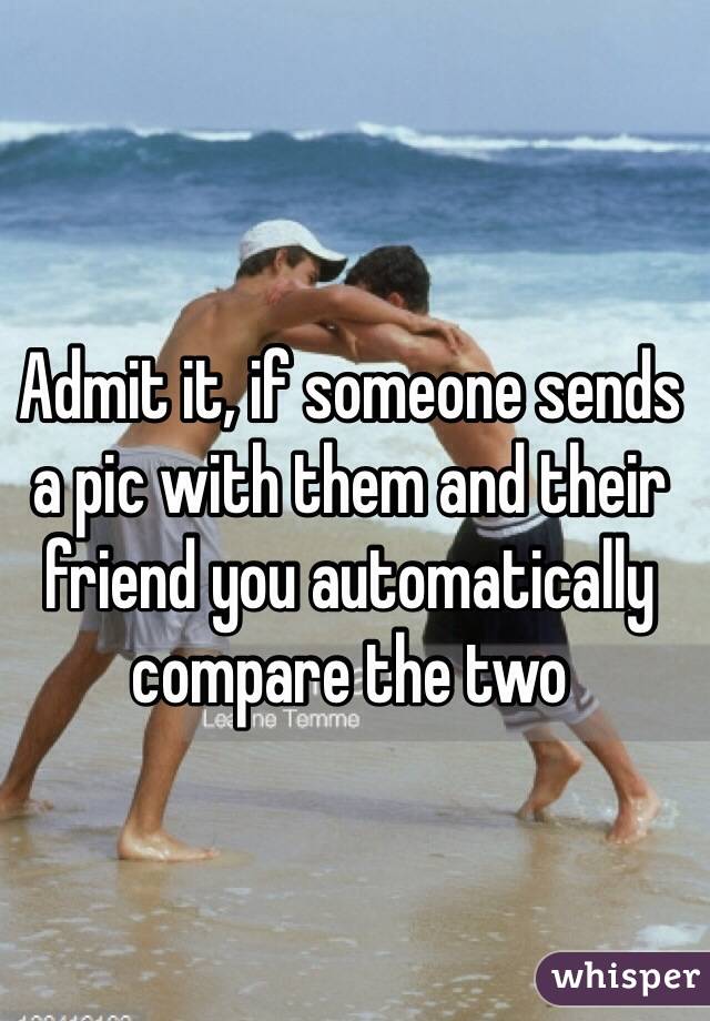 Admit it, if someone sends a pic with them and their friend you automatically compare the two
