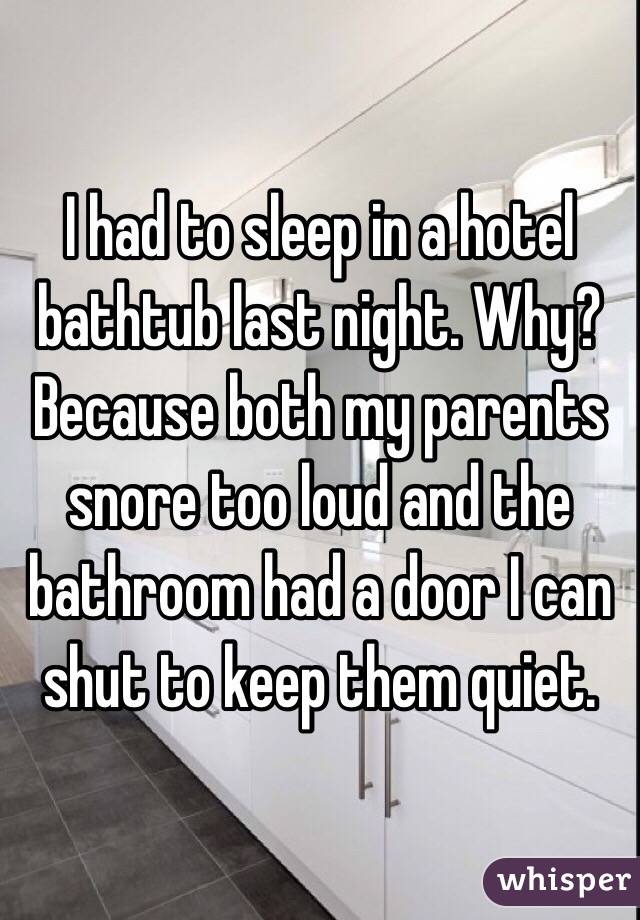 I had to sleep in a hotel bathtub last night. Why? Because both my parents snore too loud and the bathroom had a door I can shut to keep them quiet. 