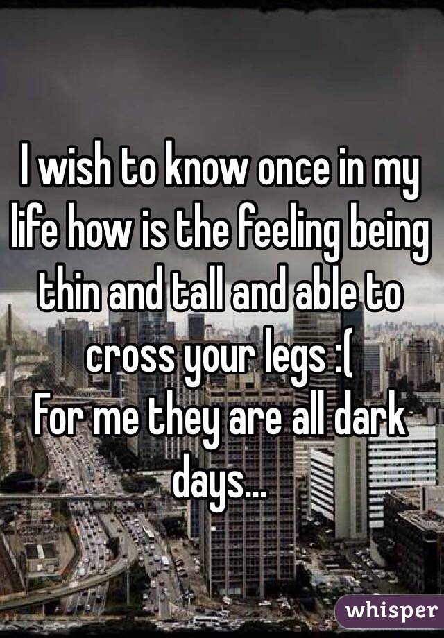 I wish to know once in my life how is the feeling being thin and tall and able to cross your legs :(
For me they are all dark days...