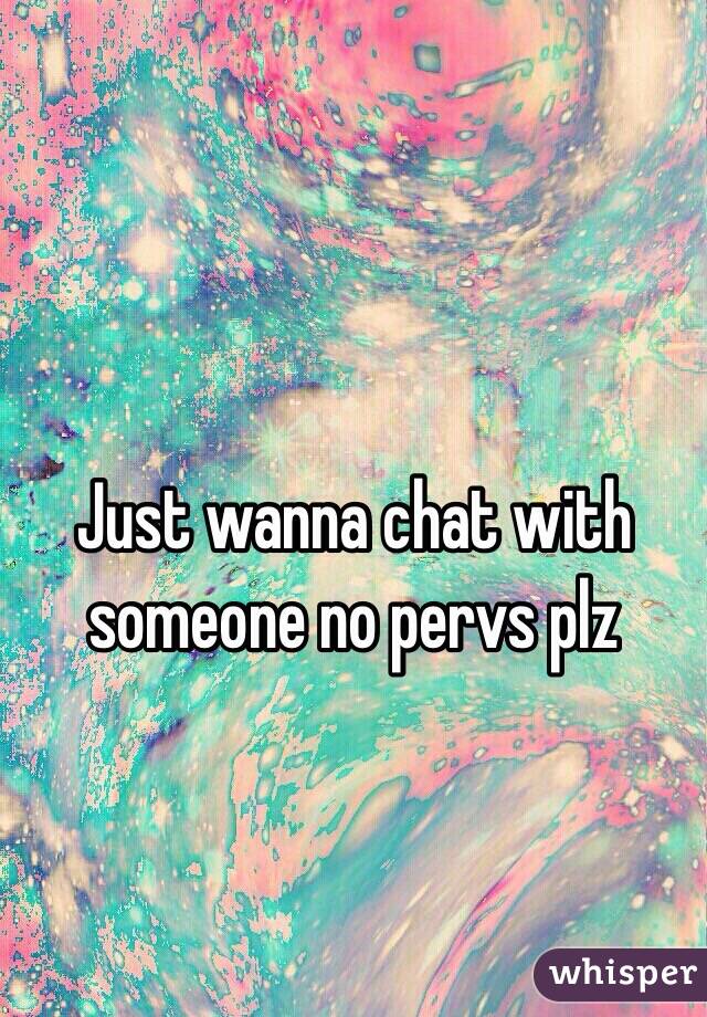 Just wanna chat with someone no pervs plz