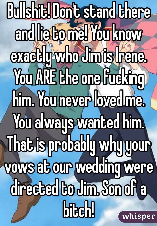 Bullshit! Don't stand there and lie to me! You know exactly who Jim is Irene. You ARE the one fucking him. You never loved me. You always wanted him. That is probably why your vows at our wedding were directed to Jim. Son of a bitch!