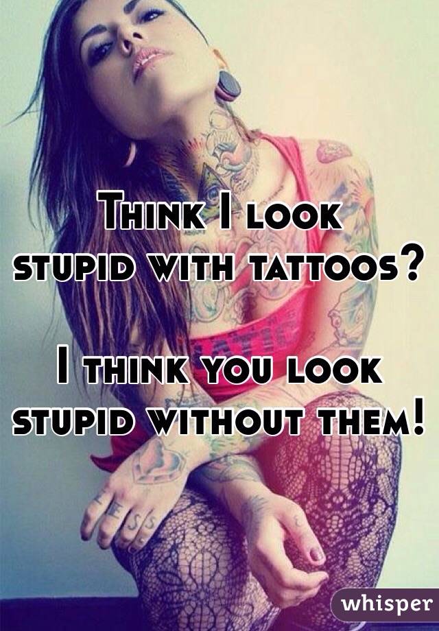 Think I look
stupid with tattoos?

I think you look
stupid without them!