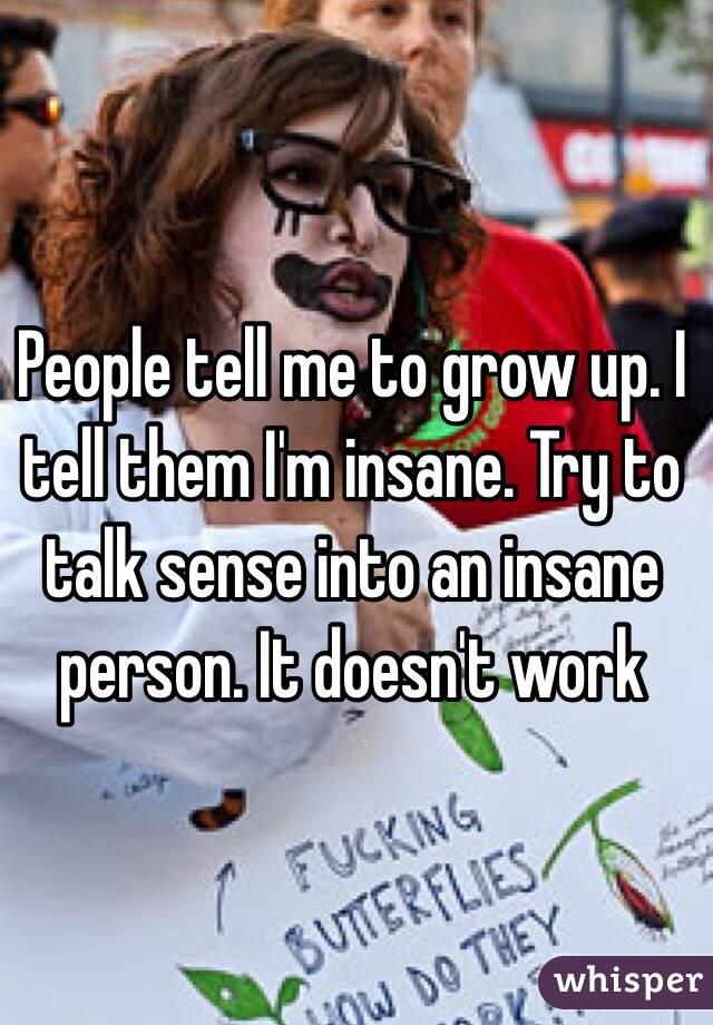People tell me to grow up. I tell them I'm insane. Try to talk sense into an insane person. It doesn't work