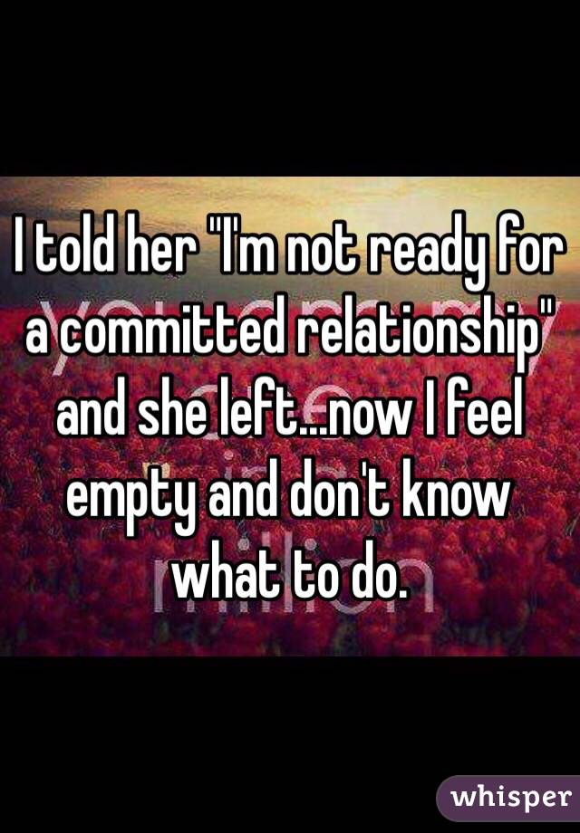 I told her "I'm not ready for a committed relationship" and she left...now I feel empty and don't know what to do.