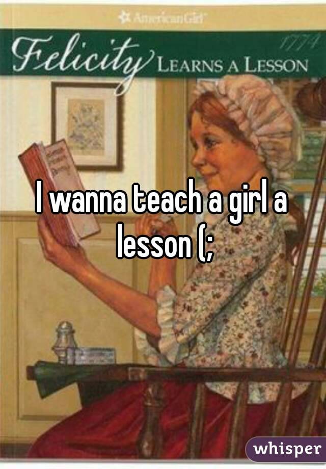 I wanna teach a girl a lesson (;