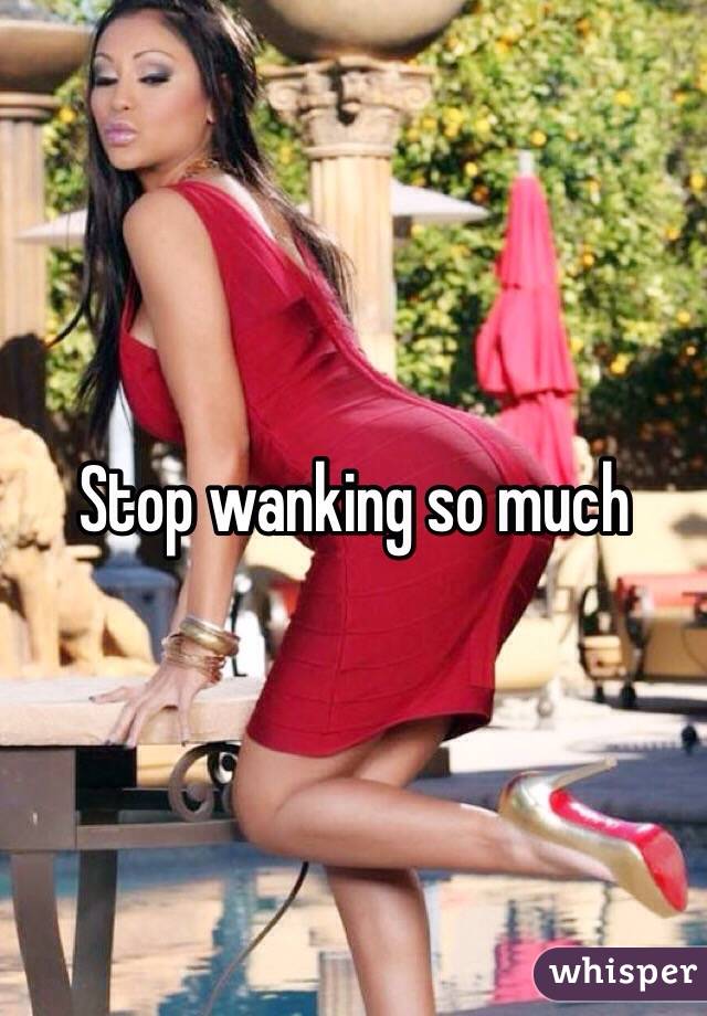 Stop wanking so much 