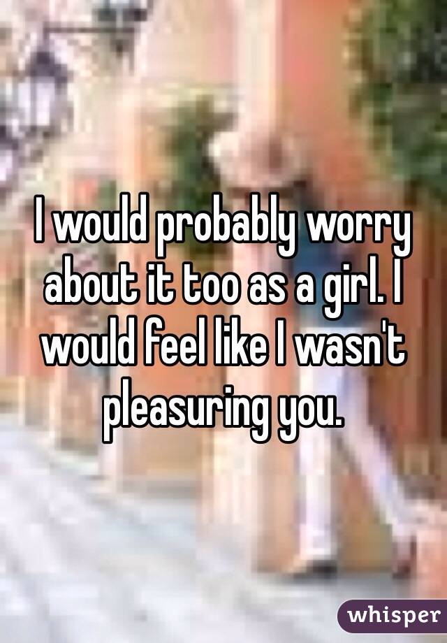 I would probably worry about it too as a girl. I would feel like I wasn't pleasuring you. 