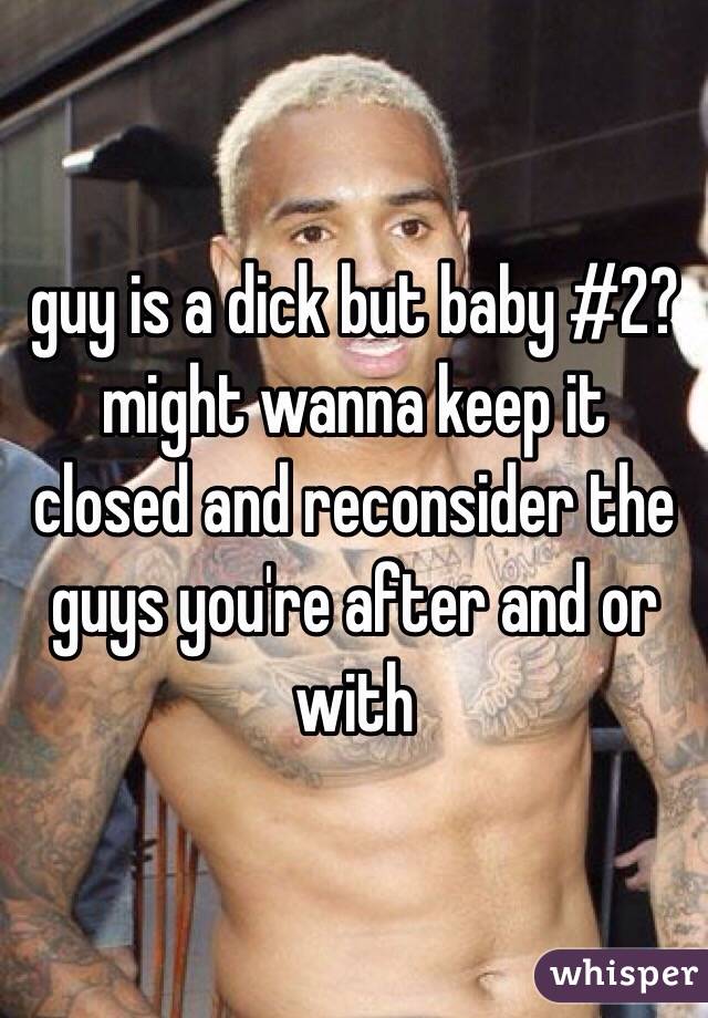 guy is a dick but baby #2? might wanna keep it closed and reconsider the guys you're after and or with