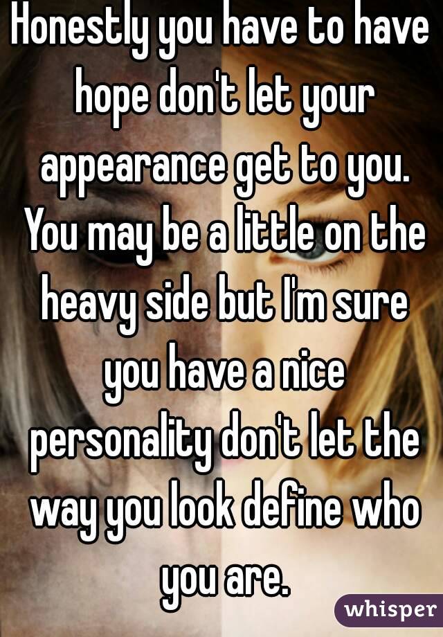 Honestly you have to have hope don't let your appearance get to you. You may be a little on the heavy side but I'm sure you have a nice personality don't let the way you look define who you are.