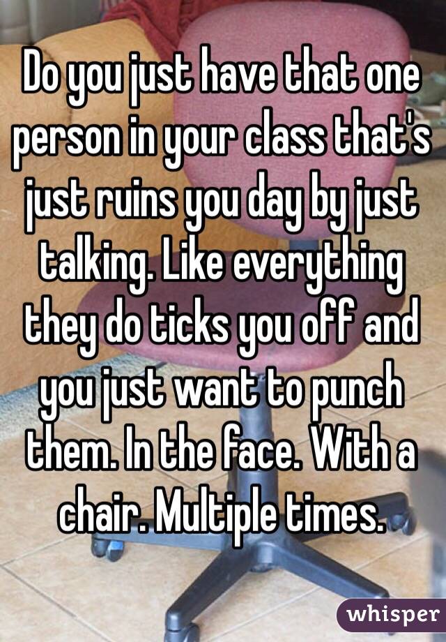 Do you just have that one person in your class that's just ruins you day by just talking. Like everything they do ticks you off and you just want to punch them. In the face. With a chair. Multiple times.